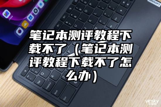 笔记本测评教程下载不了（笔记本测评教程下载不了怎么办）