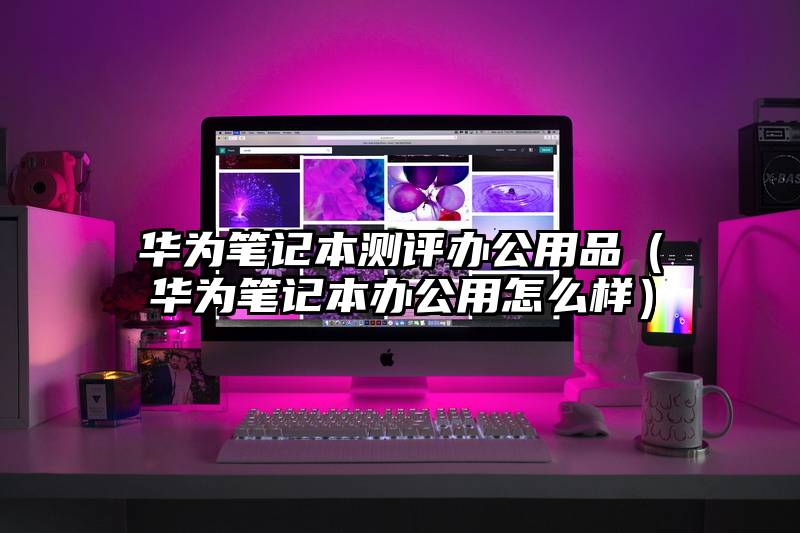华为笔记本测评办公用品（华为笔记本办公用怎么样）