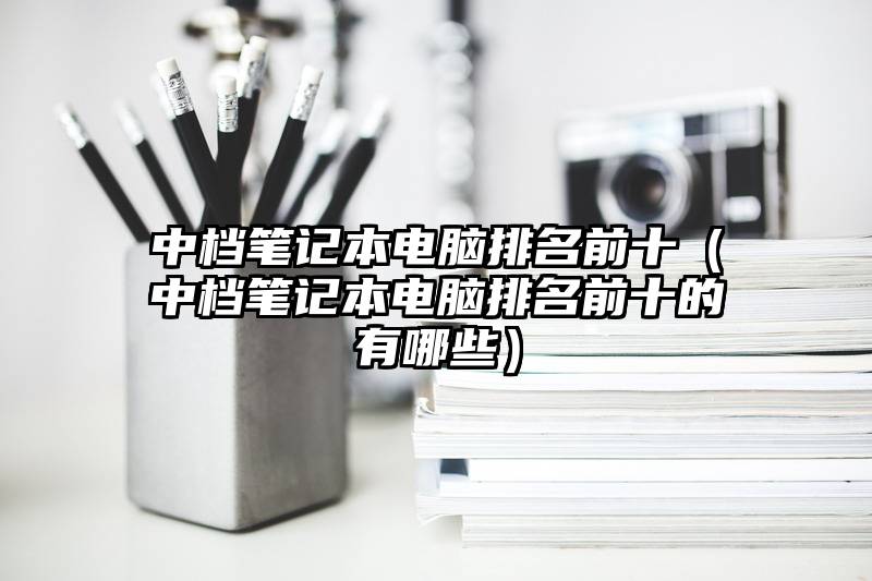 中档笔记本电脑排名前十（中档笔记本电脑排名前十的有哪些）
