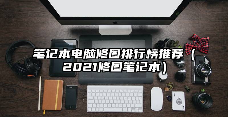 笔记本电脑修图排行榜推荐（2021修图笔记本）