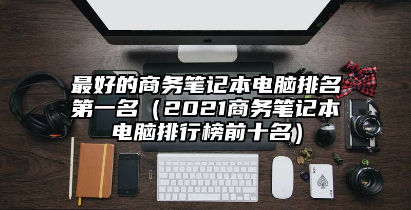 最好的商务笔记本电脑排名第一名（2021商务笔记本电脑排行榜前十名）