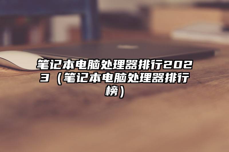 笔记本电脑处理器排行2023（笔记本电脑处理器排行榜）