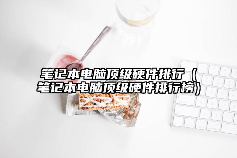 笔记本电脑顶级硬件排行（笔记本电脑顶级硬件排行榜）