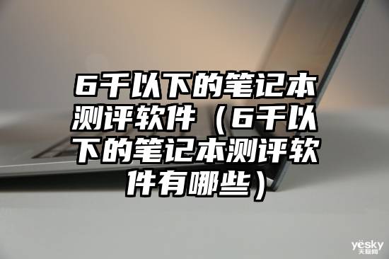 6千以下的笔记本测评软件（6千以下的笔记本测评软件有哪些）