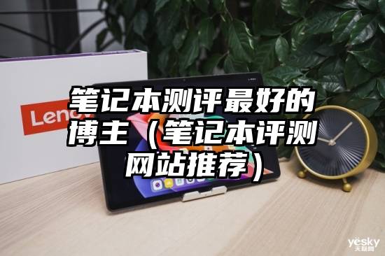 笔记本测评最好的博主（笔记本评测网站推荐）