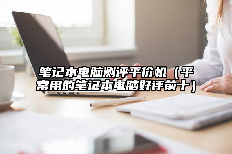 笔记本电脑测评平价机（平常用的笔记本电脑好评前十）