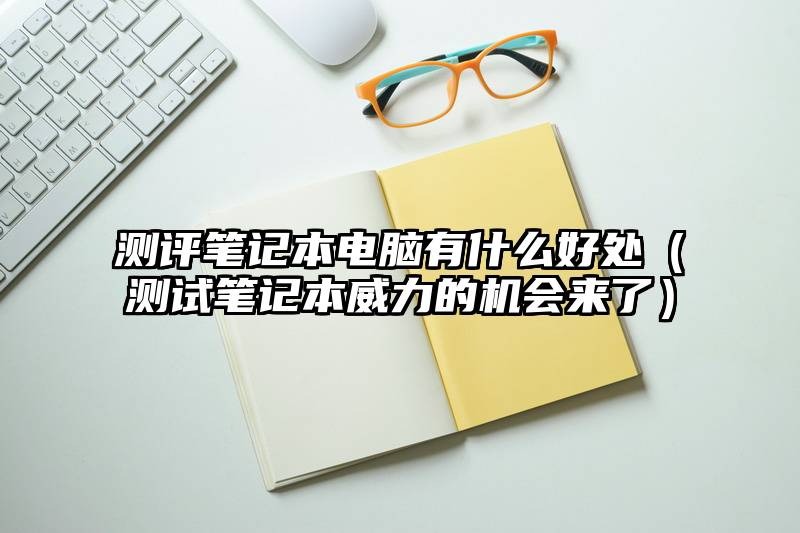 测评笔记本电脑有什么好处（测试笔记本威力的机会来了）