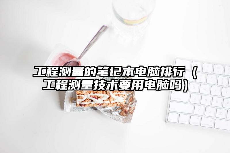 工程测量的笔记本电脑排行（工程测量技术要用电脑吗）