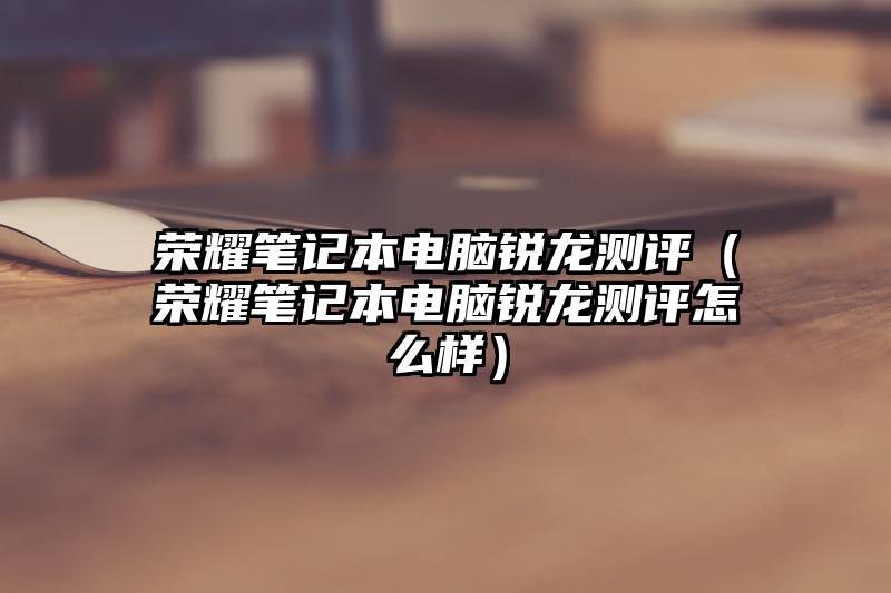 荣耀笔记本电脑锐龙测评（荣耀笔记本电脑锐龙测评怎么样）