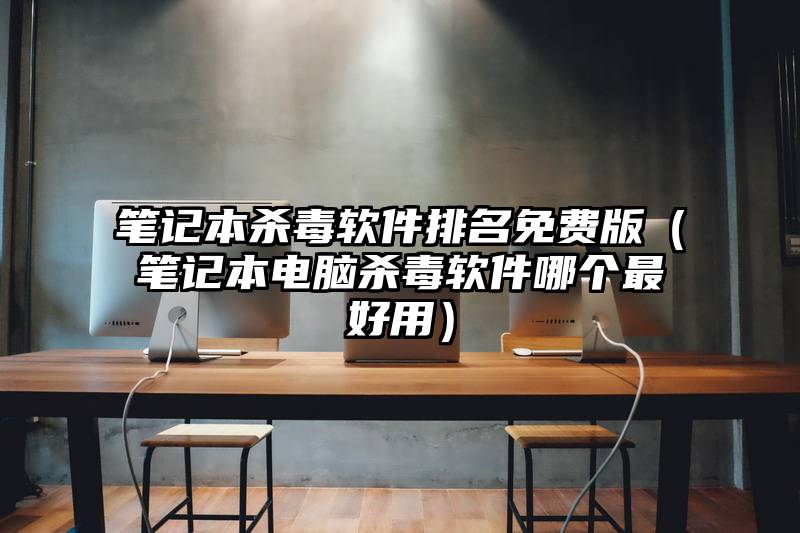 笔记本杀毒软件排名免费版（笔记本电脑杀毒软件哪个最好用）