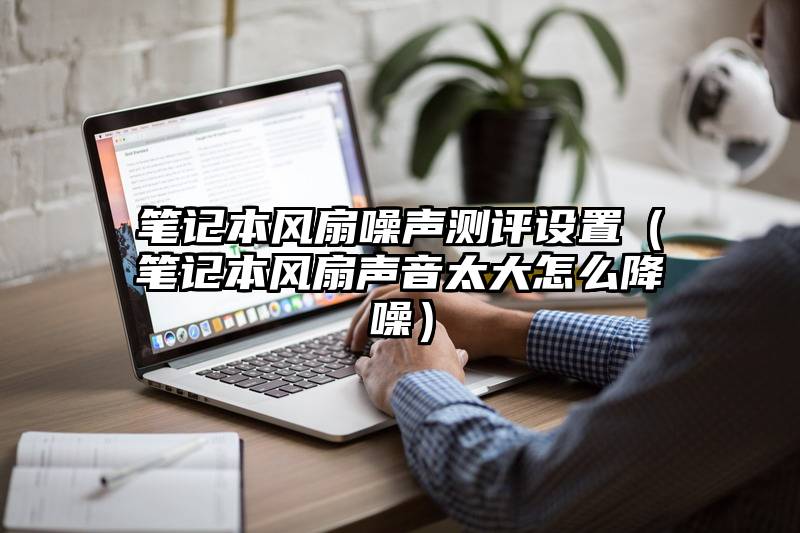 笔记本风扇噪声测评设置（笔记本风扇声音太大怎么降噪）