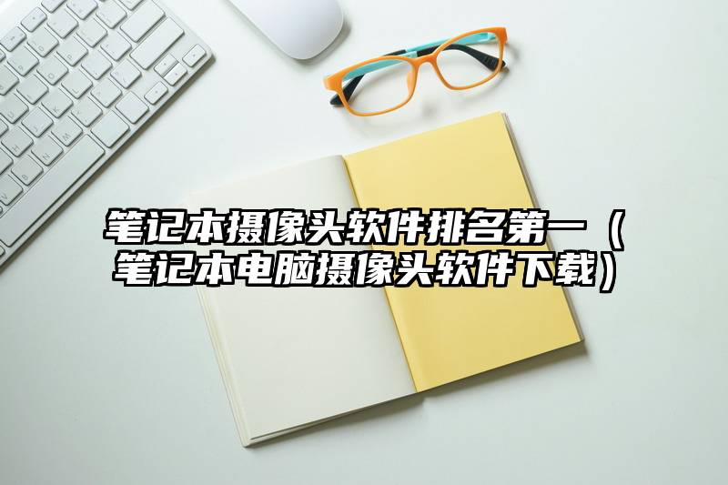 笔记本摄像头软件排名第一（笔记本电脑摄像头软件下载）