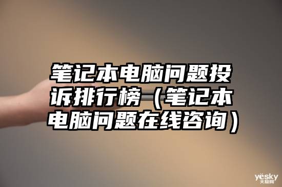 笔记本电脑问题投诉排行榜（笔记本电脑问题在线咨询）