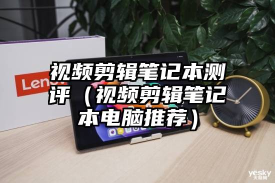 视频剪辑笔记本测评（视频剪辑笔记本电脑推荐）
