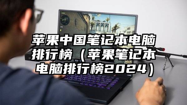 苹果中国笔记本电脑排行榜（苹果笔记本电脑排行榜2024）