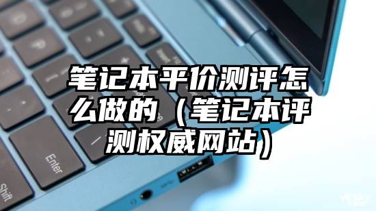 笔记本平价测评怎么做的（笔记本评测权威网站）