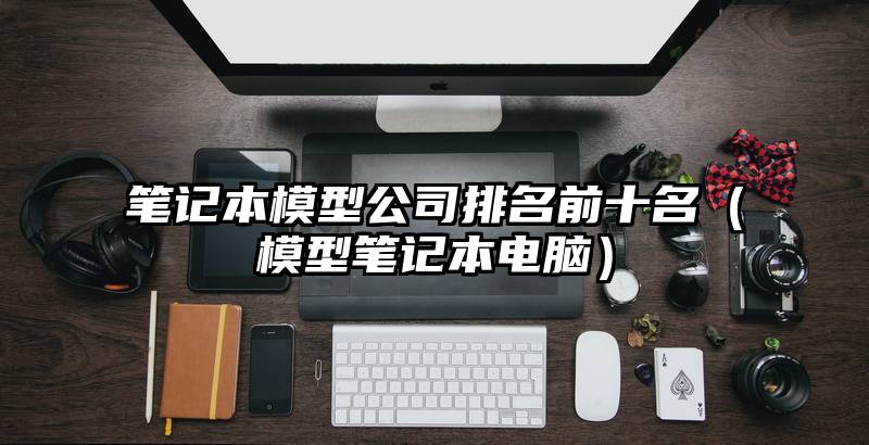 笔记本模型公司排名前十名（模型笔记本电脑）