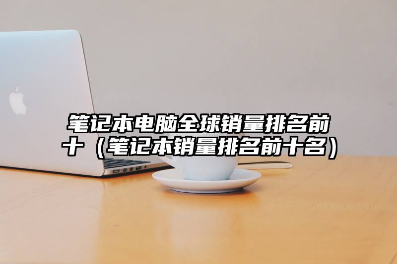 笔记本电脑全球销量排名前十（笔记本销量排名前十名）