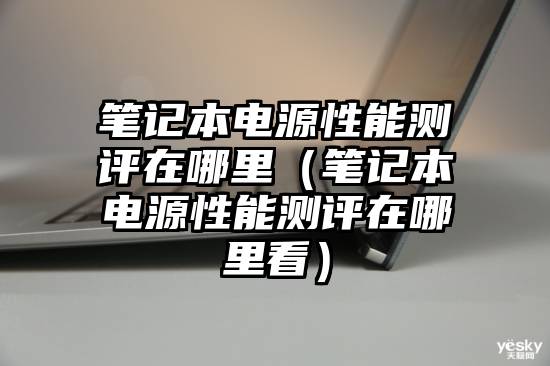 笔记本电源性能测评在哪里（笔记本电源性能测评在哪里看）