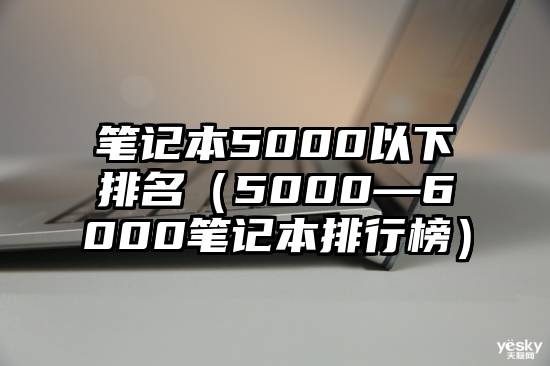 笔记本5000以下排名（5000—6000笔记本排行榜）