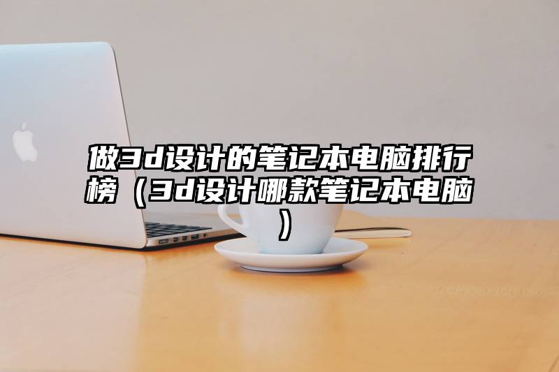 做3d设计的笔记本电脑排行榜（3d设计哪款笔记本电脑）