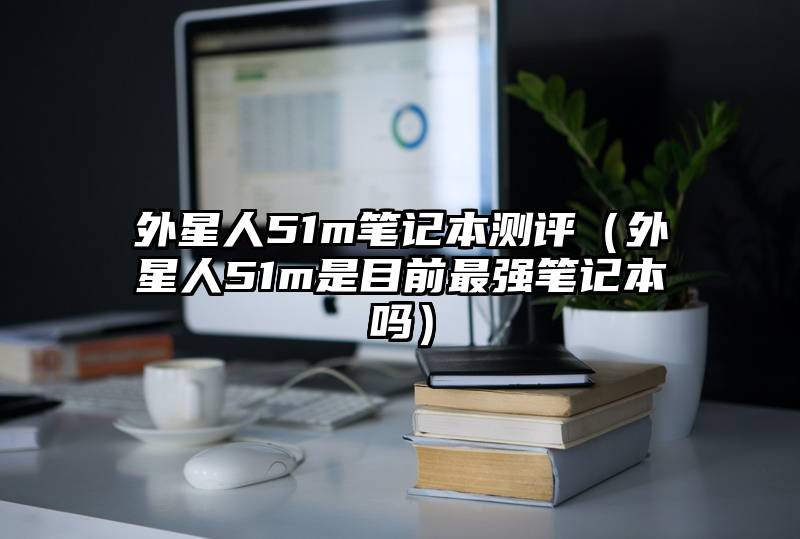 外星人51m笔记本测评（外星人51m是目前最强笔记本吗）