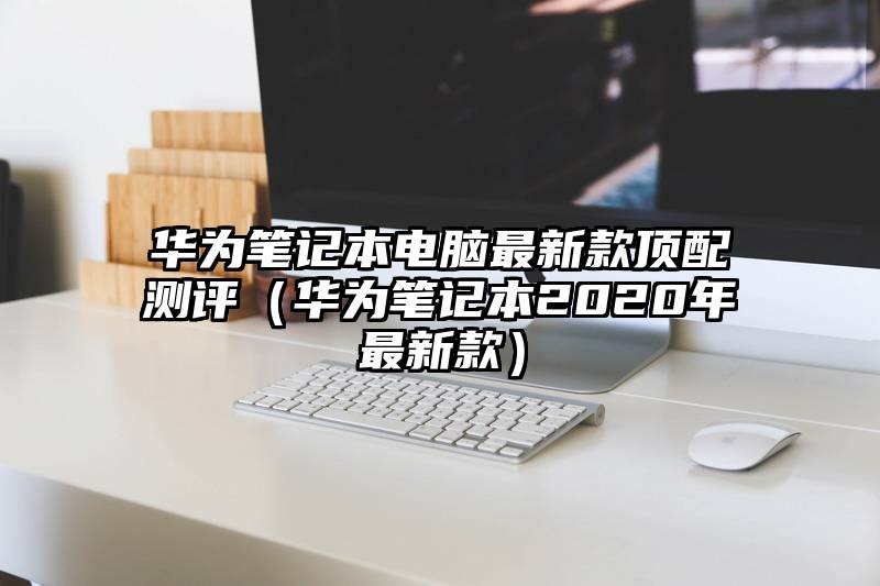 华为笔记本电脑最新款顶配测评（华为笔记本2020年最新款）