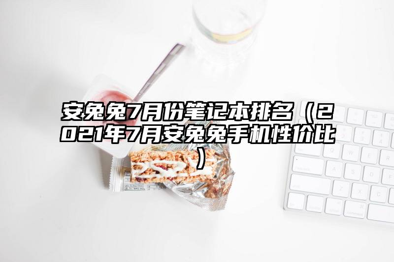安兔兔7月份笔记本排名（2021年7月安兔兔手机性价比）