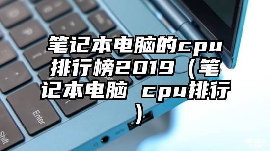 笔记本电脑的cpu排行榜2019（笔记本电脑 cpu排行）