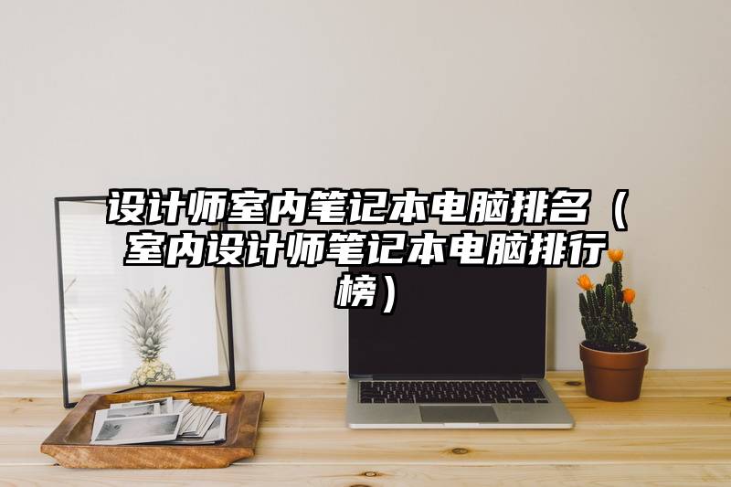 设计师室内笔记本电脑排名（室内设计师笔记本电脑排行榜）