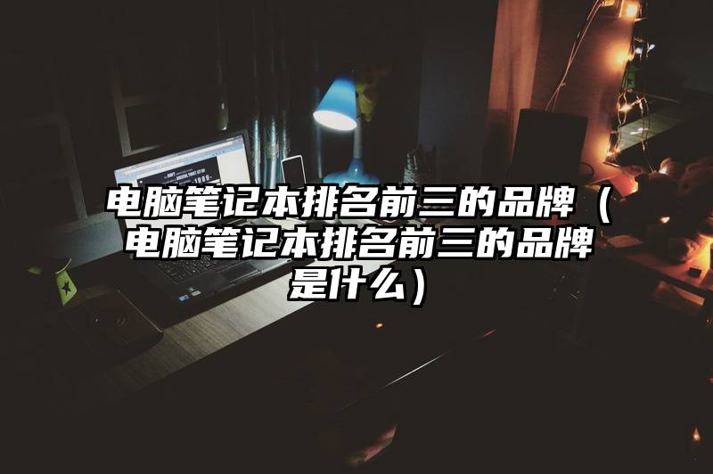 电脑笔记本排名前三的品牌（电脑笔记本排名前三的品牌是什么）