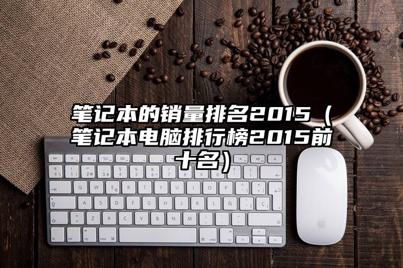 笔记本的销量排名2015（笔记本电脑排行榜2015前十名）