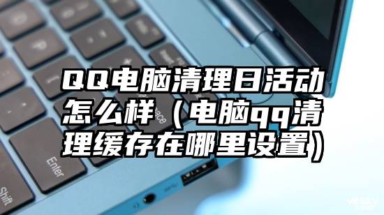 QQ电脑清理日活动怎么样（电脑qq清理缓存在哪里设置）