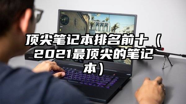 顶尖笔记本排名前十（2021最顶尖的笔记本）