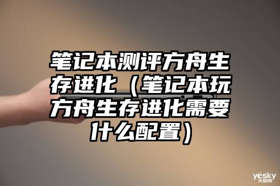 笔记本测评方舟生存进化(笔记本玩方舟生存进化需要什么配置)