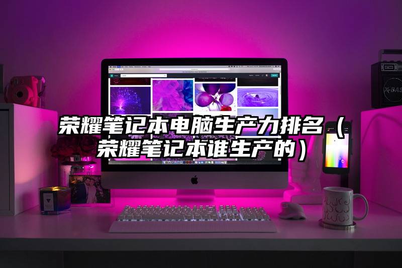 荣耀笔记本电脑生产力排名（荣耀笔记本谁生产的）