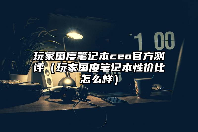 玩家国度笔记本ceo官方测评（玩家国度笔记本性价比怎么样）