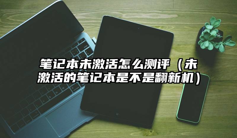 笔记本未激活怎么测评（未激活的笔记本是不是翻新机）