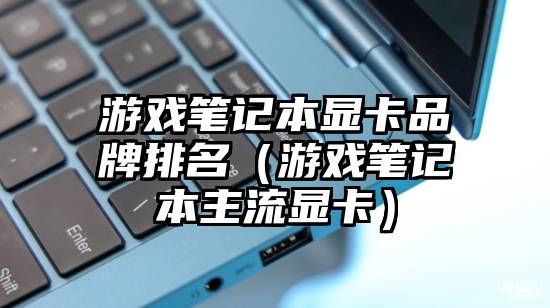 游戏笔记本显卡品牌排名(游戏笔记本主流显卡)
