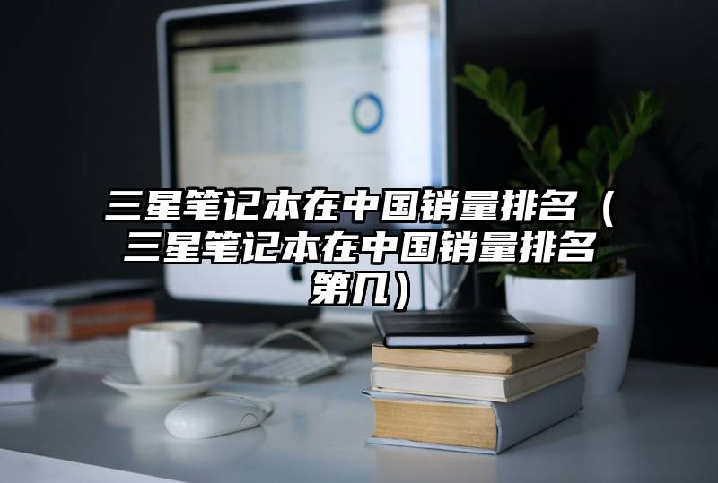 三星笔记本在中国销量排名（三星笔记本在中国销量排名第几）