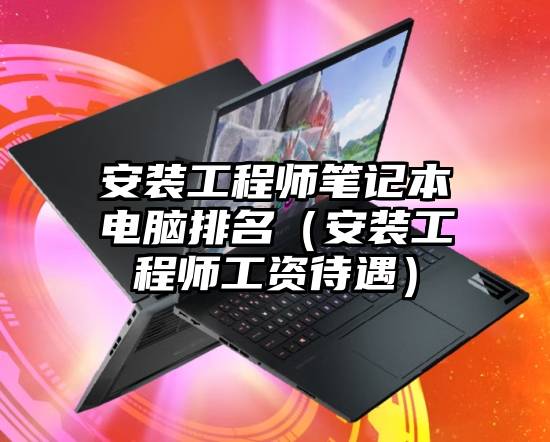 安装工程师笔记本电脑排名(安装工程师工资待遇)