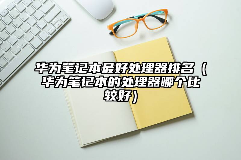 华为笔记本最好处理器排名（华为笔记本的处理器哪个比较好）