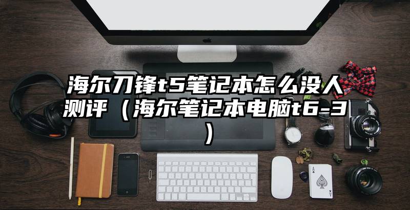 海尔刀锋t5笔记本怎么没人测评（海尔笔记本电脑t6-3）