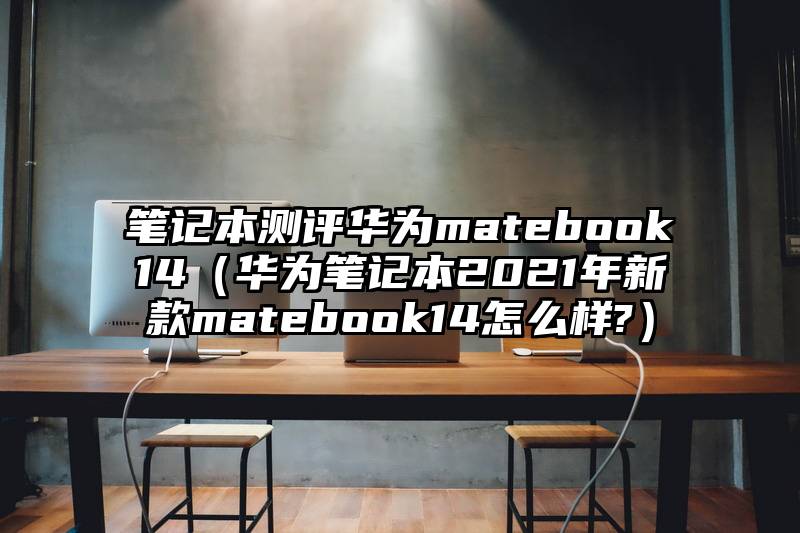 笔记本测评华为matebook14(华为笔记本2021年新款matebook14怎么样?)