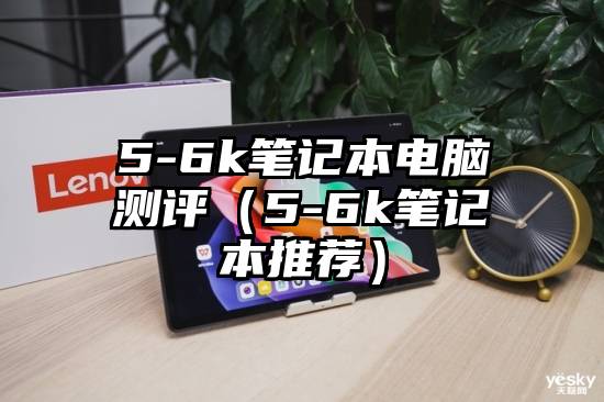 5-6k笔记本电脑测评（5-6k笔记本推荐）