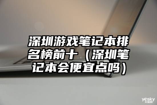 深圳游戏笔记本排名榜前十（深圳笔记本会便宜点吗）