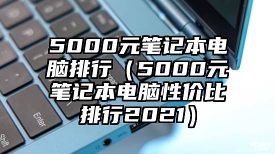 5000元笔记本电脑排行(5000元笔记本电脑性价比排行2021)