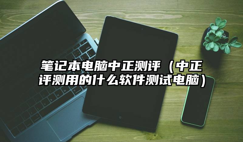 笔记本电脑中正测评(中正评测用的什么软件测试电脑)