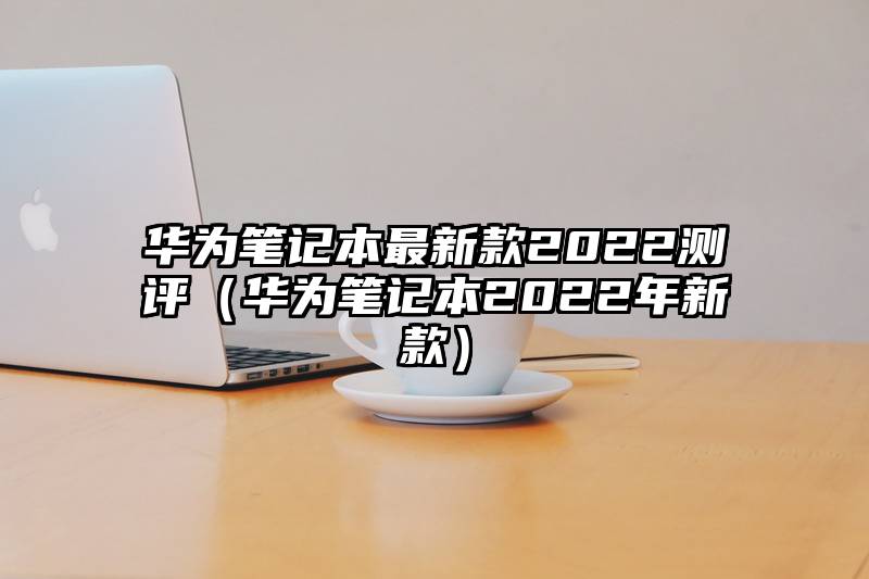 华为笔记本最新款2022测评(华为笔记本2022年新款)