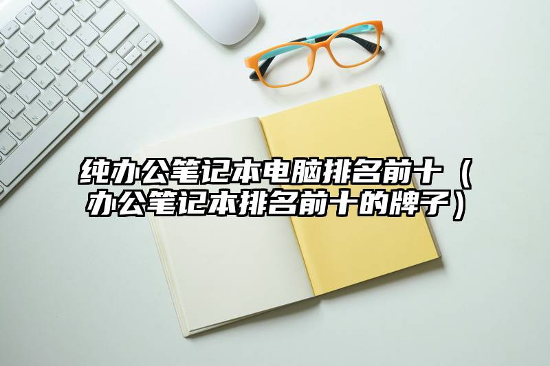 纯办公笔记本电脑排名前十(办公笔记本排名前十的牌子)